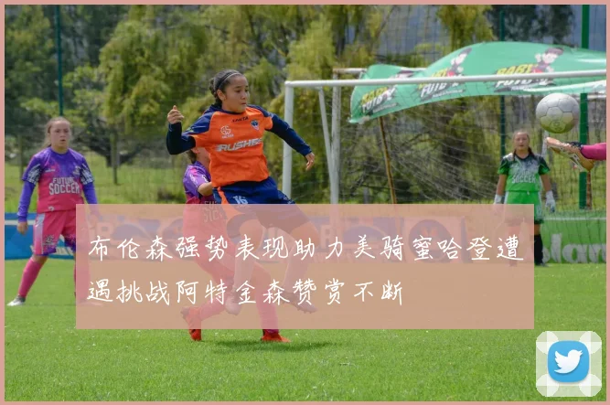 布伦森强势表现助力美骑蜜哈登遭遇挑战阿特金森赞赏不断