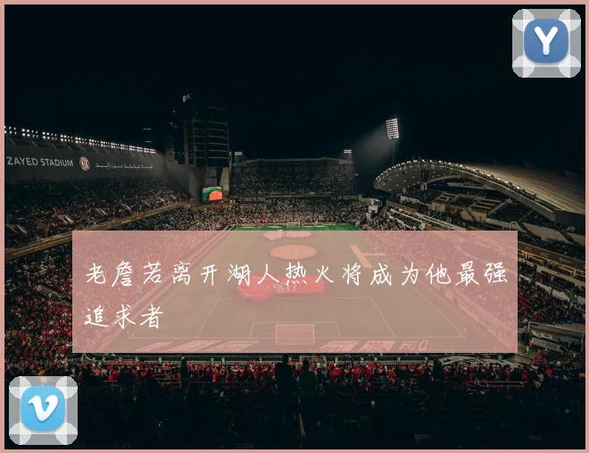 老詹若离开湖人热火将成为他最强追求者