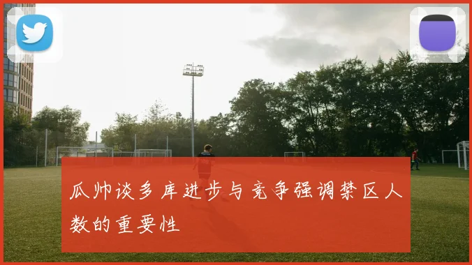 瓜帅谈多库进步与竞争强调禁区人数的重要性
