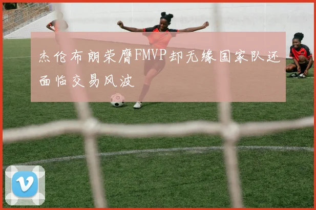 杰伦布朗荣膺FMVP却无缘国家队还面临交易风波