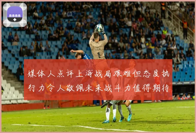 媒体人点评上海战局艰难但态度执行力令人敬佩未来战斗力值得期待