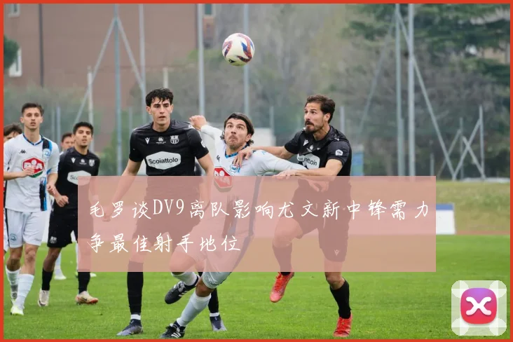 毛罗谈DV9离队影响尤文新中锋需力争最佳射手地位