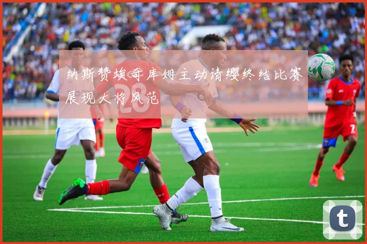 纳斯赞埃奇库姆主动请缨终结比赛展现大将风范