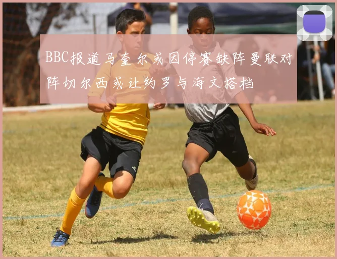 BBC报道马奎尔或因停赛缺阵曼联对阵切尔西或让约罗与海文搭档