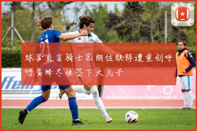 球爹直言骑士因朗佐缺阵遭重创呼吁黄蜂尽快签下大儿子