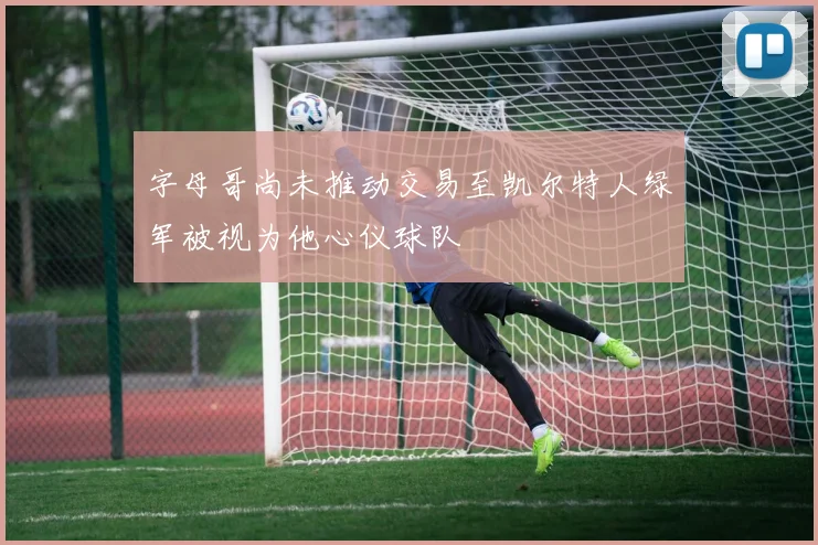 字母哥尚未推动交易至凯尔特人绿军被视为他心仪球队