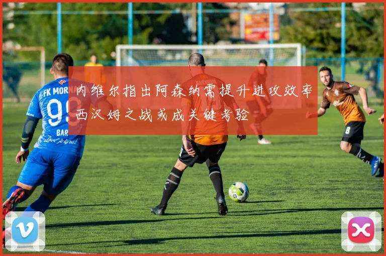 内维尔指出阿森纳需提升进攻效率西汉姆之战或成关键考验
