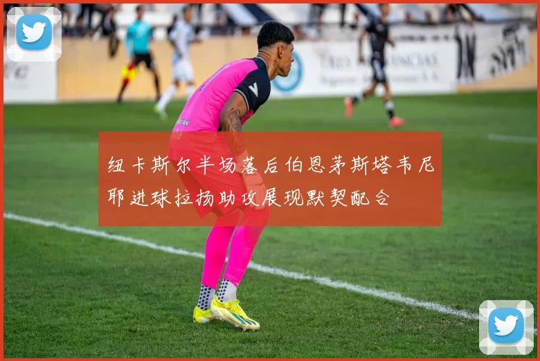 纽卡斯尔半场落后伯恩茅斯塔韦尼耶进球拉扬助攻展现默契配合