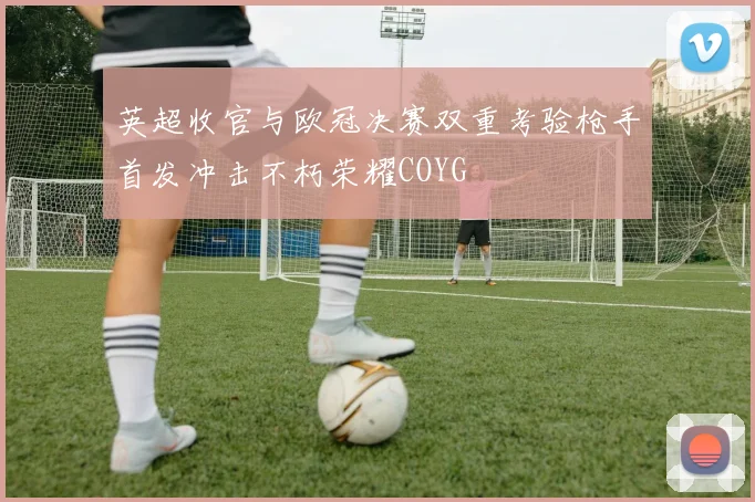 英超收官与欧冠决赛双重考验枪手首发冲击不朽荣耀COYG