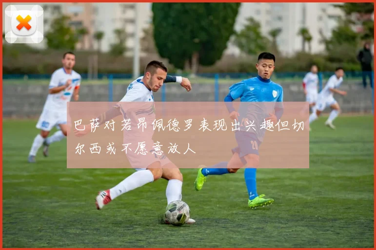 巴萨对若昂佩德罗表现出兴趣但切尔西或不愿意放人
