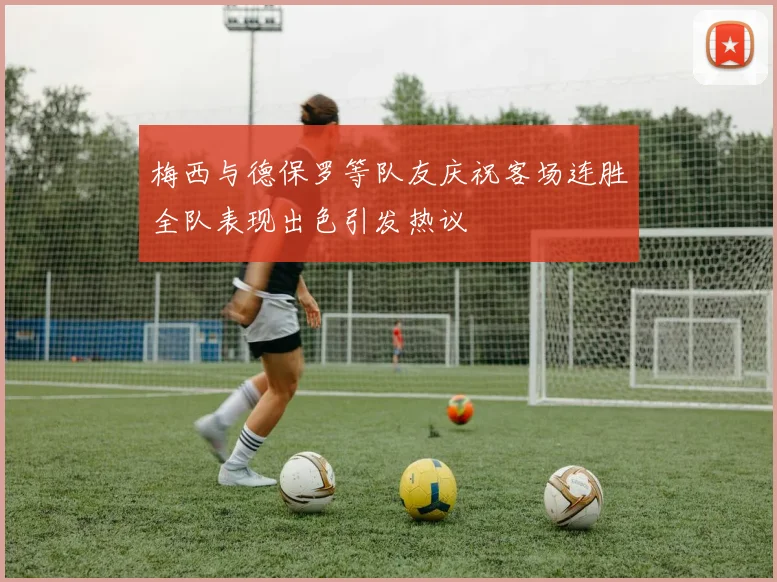 梅西与德保罗等队友庆祝客场连胜全队表现出色引发热议