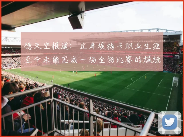 德天空报道：丘库埃梅卡职业生涯至今未能完成一场全场比赛的尴尬纪录