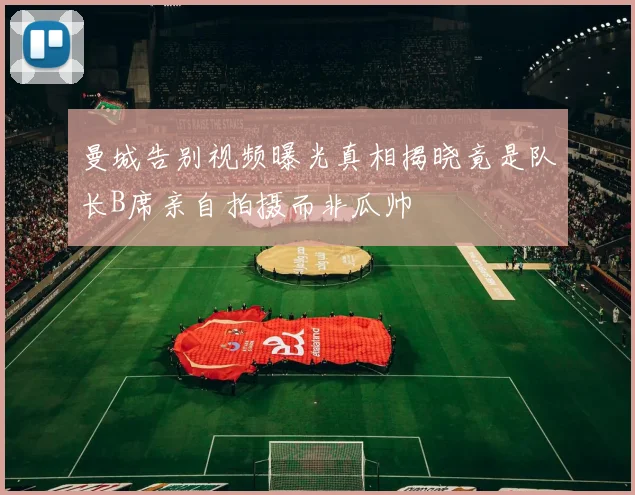 曼城告别视频曝光真相揭晓竟是队长B席亲自拍摄而非瓜帅