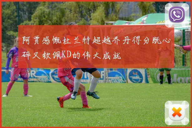 阿贾感慨杜兰特超越乔丹得分既心碎又钦佩KD的伟大成就