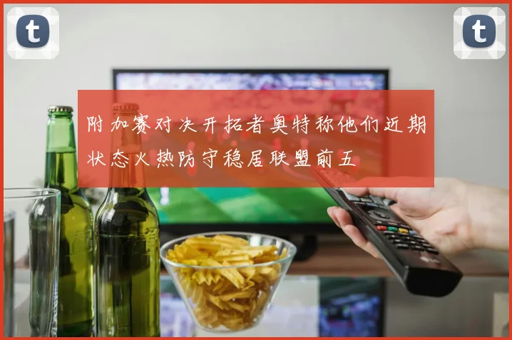 附加赛对决开拓者奥特称他们近期状态火热防守稳居联盟前五